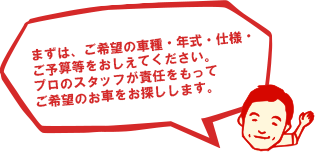 まずは、ご希望の車種・年式・仕様・
	ご予算等をおしえてください。
	プロのスタッフが責任をもって
	ご希望のお車をお探しします。