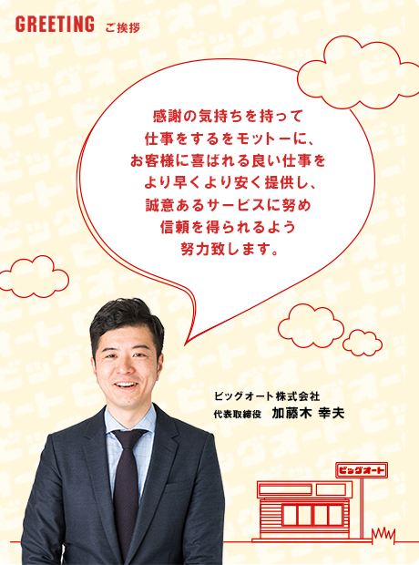 ご挨拶　感謝の気持ちをもって仕事をするをモットーに、お客様に喜ばれる良い仕事をより早くより安く提供し、誠意あるサービスに努め信頼を得られるよう努力致します。ビッグオート株式会社　代表取締役 加藤木　幸夫