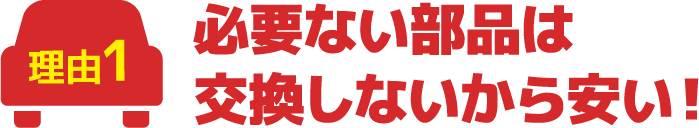 必要ない部品は交換しないから安い！